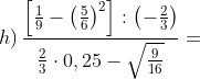 h)\, \frac{\left [ \frac{1}{9}-\left ( \frac{5}{6} \right )^{2} \right ]:\left ( -\frac{2}{3} \right )}{\frac{2}{3}\cdot 0,25-\sqrt{\frac{9}{16}}}=
